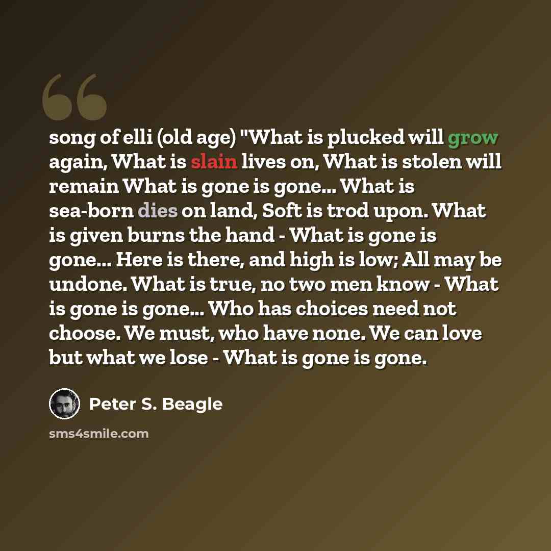 “song of elli (old age) "What is plucked will grow again, What is slain lives on, What is stolen will remain What is gone is gone... What is sea-born dies on land, Soft is trod upon. What is given burns the hand - What is gone is gone... Here is there, and high is low; All may be undone. What is…” quote by Peter S. Beagle