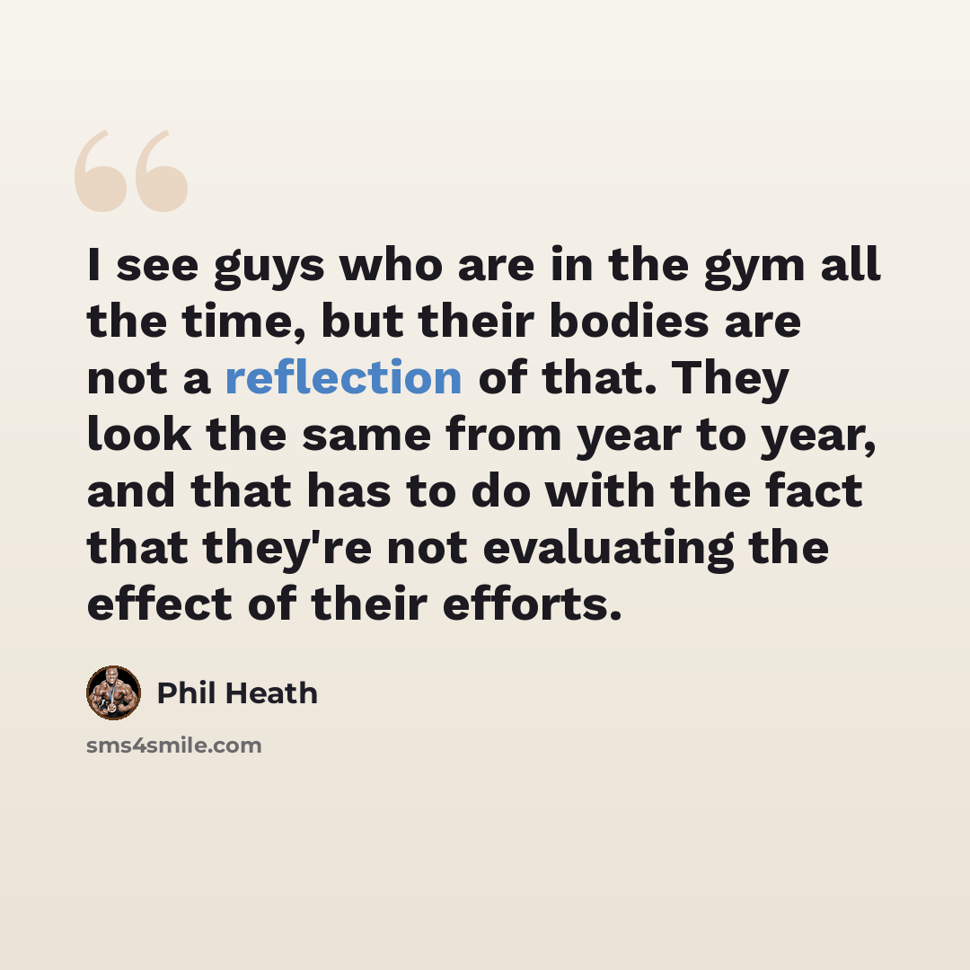 “I see guys who are in the gym all the time, but their bodies are not a reflection of that. They look the same from year to year, and that has to do with the fact that they're not evaluating the effect of their efforts.” quote by Phil Heath