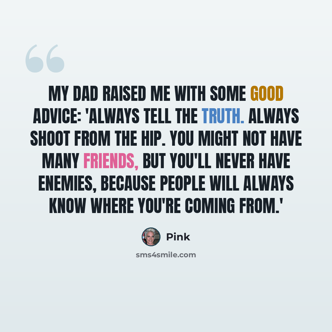 “My dad raised me with some good advice: 'Always tell the truth. Always shoot from the hip. You might not have many friends, but you'll never have enemies, because people will always know where you're coming from.'” quote by Pink