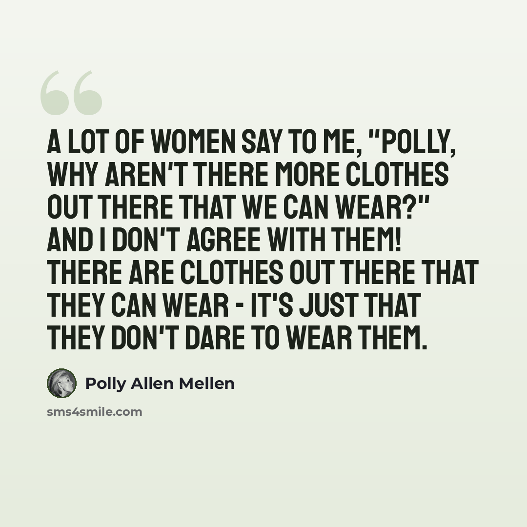 “A lot of women say to me, "Polly, why aren't there more clothes out there that we can wear?" And I don't agree with them! There are clothes out there that they can wear - it's just that they don't dare to wear them.” quote by Polly Allen Mellen