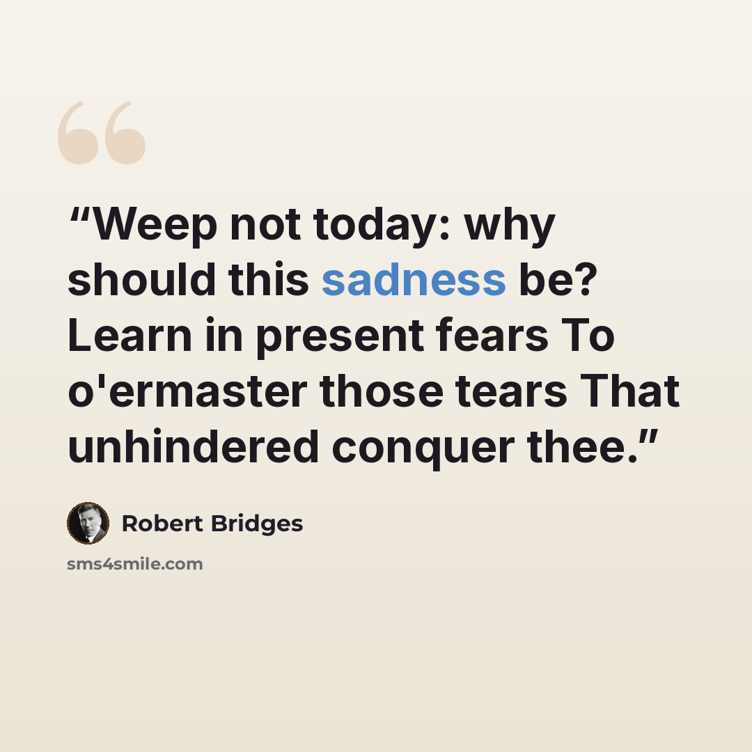 “Weep not today: why should this sadness be? Learn in present fears To o'ermaster those tears That unhindered conquer thee.” quote by Robert Bridges