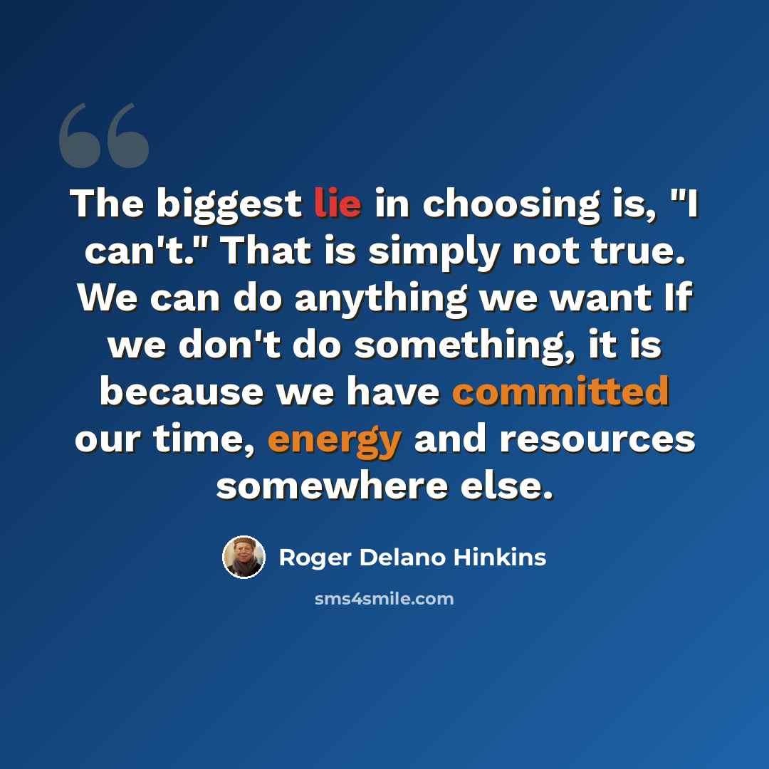 “The biggest lie in choosing is, "I can't." That is simply not true. We can do anything we want If we don't do something, it is because we have committed our time, energy and resources somewhere else.” quote by Roger Delano Hinkins
