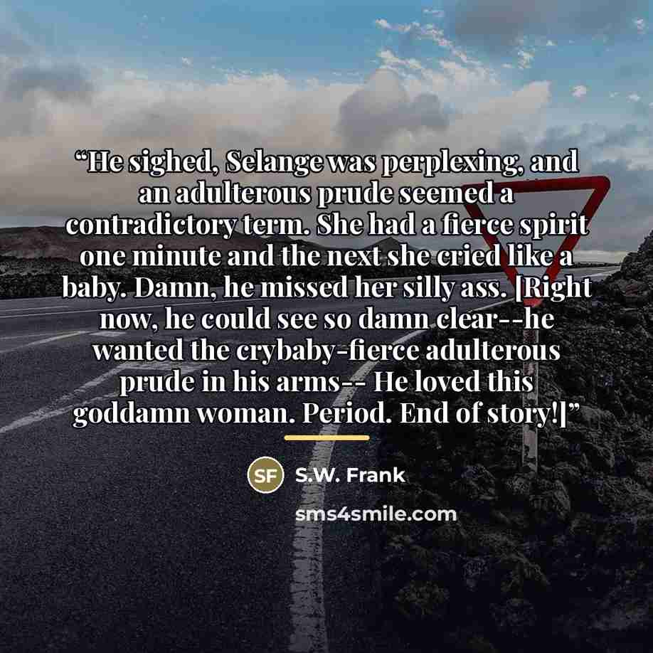 “He sighed, Selange was perplexing, and an adulterous prude seemed a contradictory term. She had a fierce spirit one minute and the next she cried like a baby. Damn, he missed her silly ass. [Right now, he could see so damn clear--he wanted the crybaby-fierce adulterous prude in his arms-- He loved…” quote by S.W. Frank