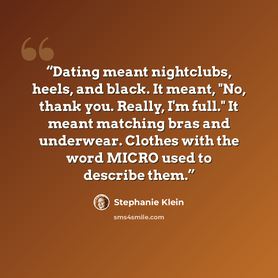 “Dating meant nightclubs, heels, and black. It meant, "No, thank you. Really, I'm full." It meant matching bras and underwear. Clothes with the word MICRO used to describe them.” quote by Stephanie Klein