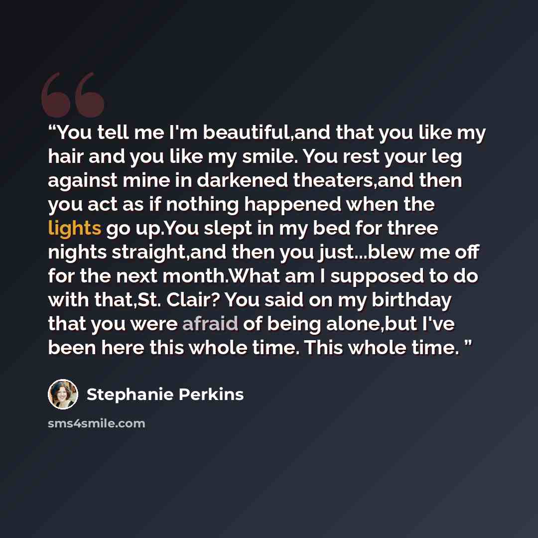 “You tell me I'm beautiful,and that you like my hair and you like my smile. You rest your leg against mine in darkened theaters,and then you act as if nothing happened when the lights go up.You slept in my bed for three nights straight,and then you just...blew me off for the next month.What am I…” quote by Stephanie Perkins
