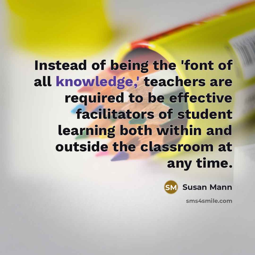 “Instead of being the 'font of all knowledge,' teachers are required to be effective facilitators of student learning both within and outside the classroom at any time.” quote by Susan Mann