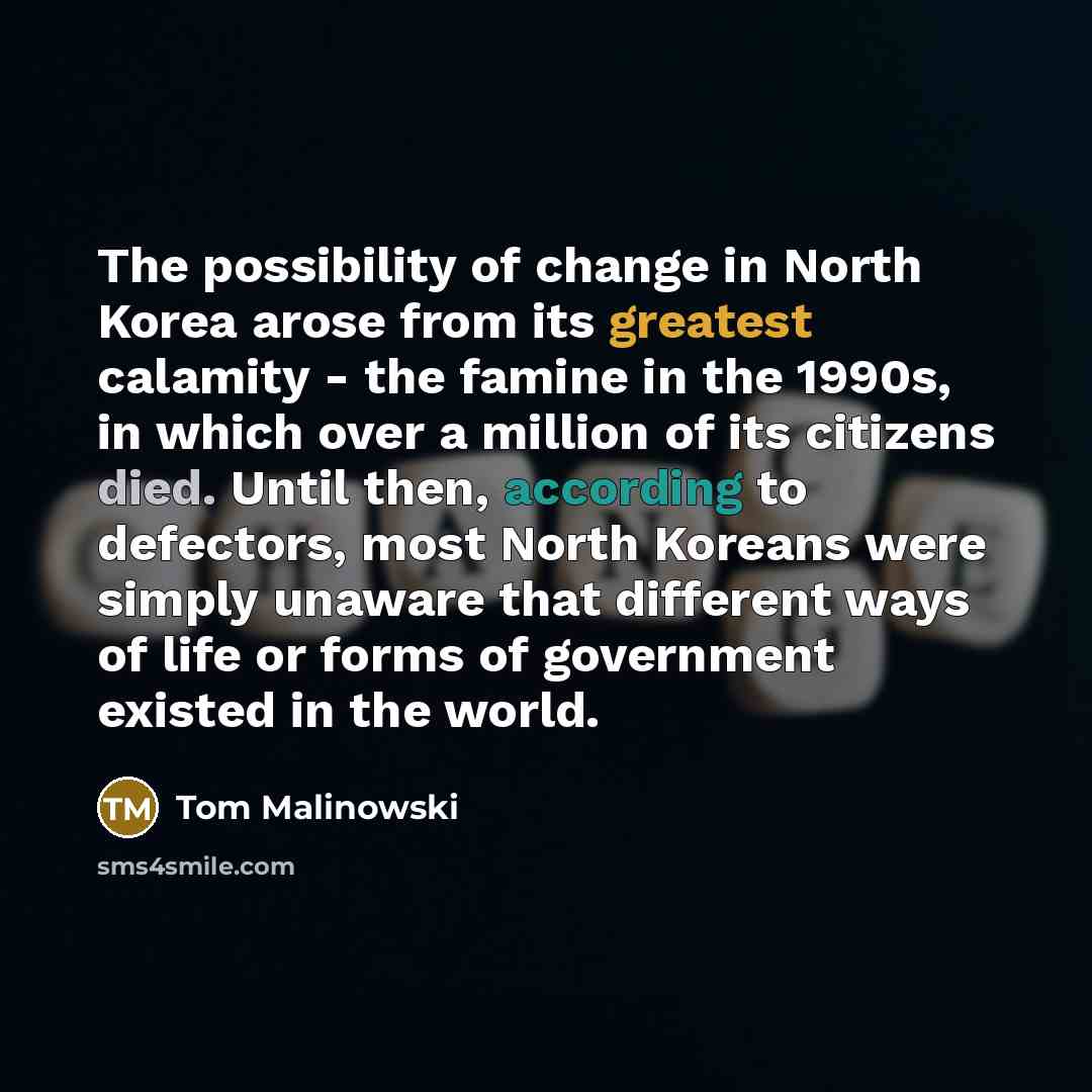 “The possibility of change in North Korea arose from its greatest calamity - the famine in the 1990s, in which over a million of its citizens died. Until then, according to defectors, most North Koreans were simply unaware that different ways of life or forms of government existed in the world.” quote by Tom Malinowski