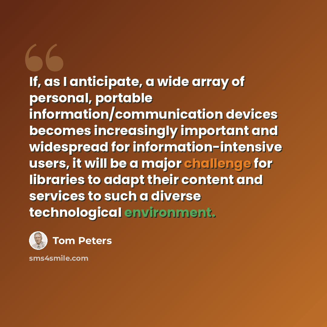 “If, as I anticipate, a wide array of personal, portable information/communication devices becomes increasingly important and widespread for information-intensive users, it will be a major challenge for libraries to adapt their content and services to such a diverse technological environment.” quote by Tom Peters