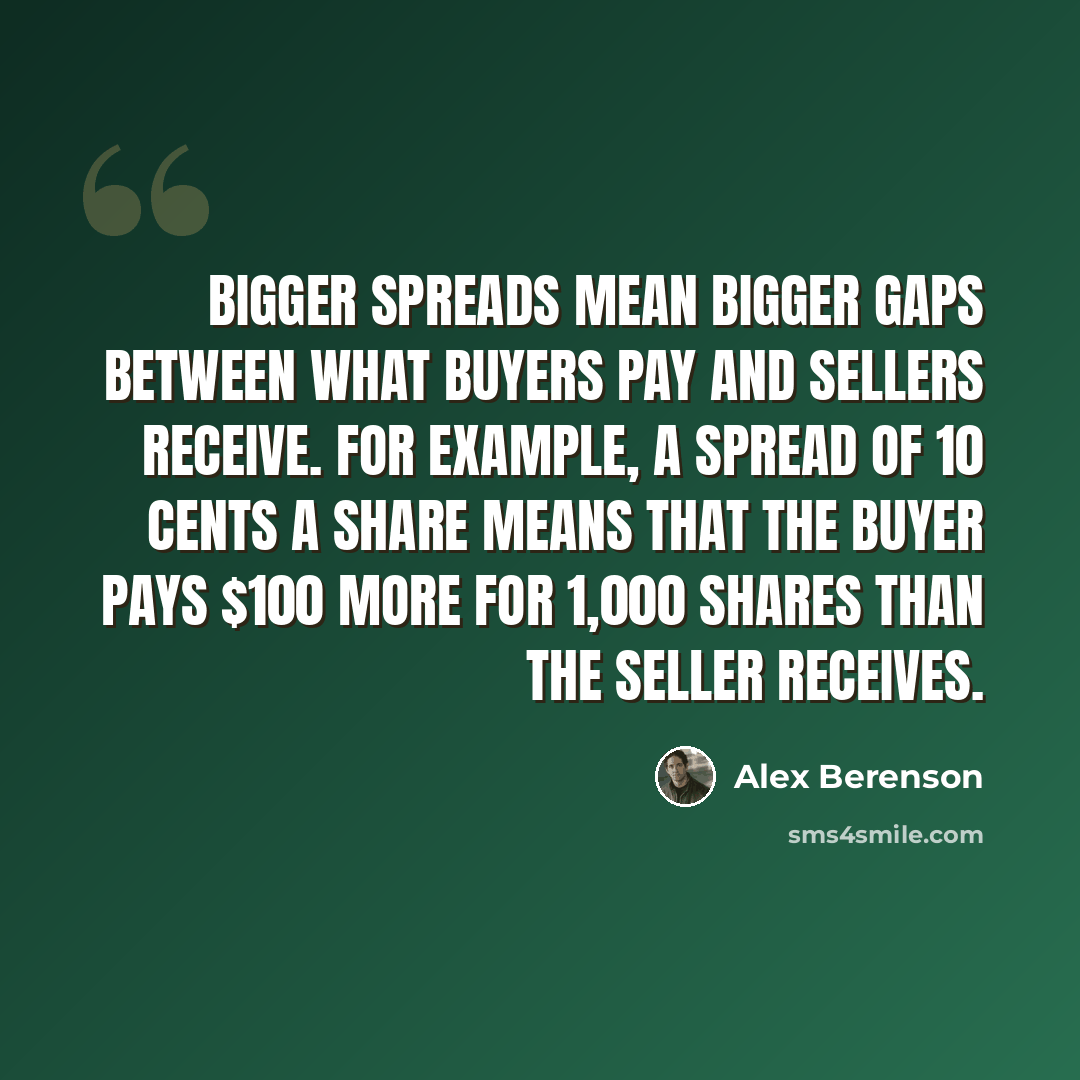 “Bigger spreads mean bigger gaps between what buyers pay and sellers receive. For example, a spread of 10 cents a share means that the buyer pays $100 more for 1,000 shares than the seller receives.” quote by Alex Berenson