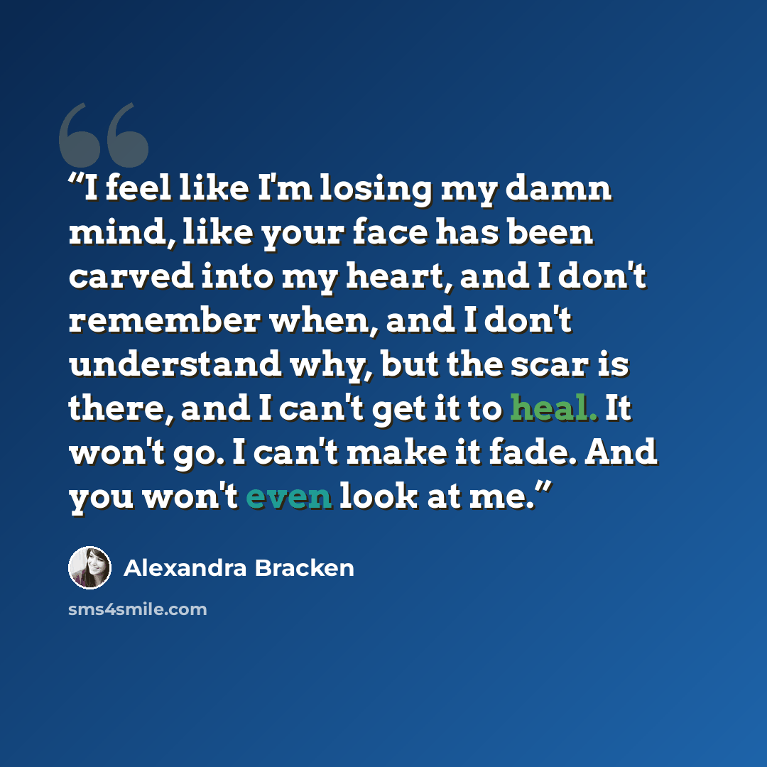 “I feel like I'm losing my damn mind, like your face has been carved into my heart, and I don't remember when, and I don't understand why, but the scar is there, and I can't get it to heal. It won't go. I can't make it fade. And you won't even look at me.” quote by Alexandra Bracken