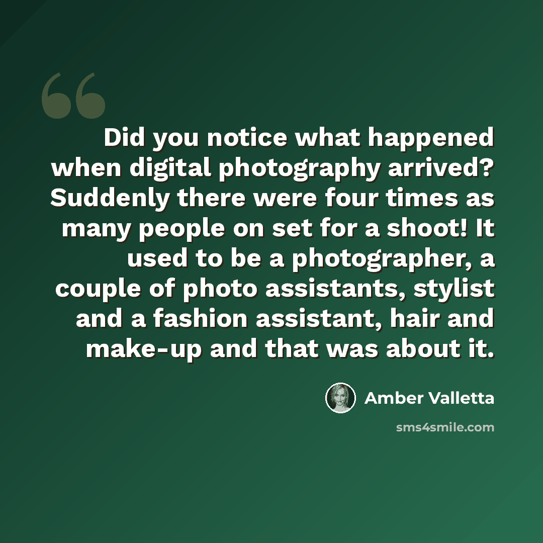 “Did you notice what happened when digital photography arrived? Suddenly there were four times as many people on set for a shoot! It used to be a photographer, a couple of photo assistants, stylist and a fashion assistant, hair and make-up and that was about it.” quote by Amber Valletta