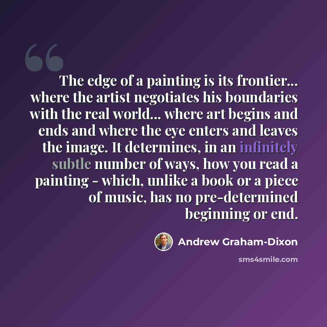 “The edge of a painting is its frontier... where the artist negotiates his boundaries with the real world... where art begins and ends and where the eye enters and leaves the image. It determines, in an infinitely subtle number of ways, how you read a painting - which, unlike a book or a piece of…” quote by Andrew Graham-Dixon