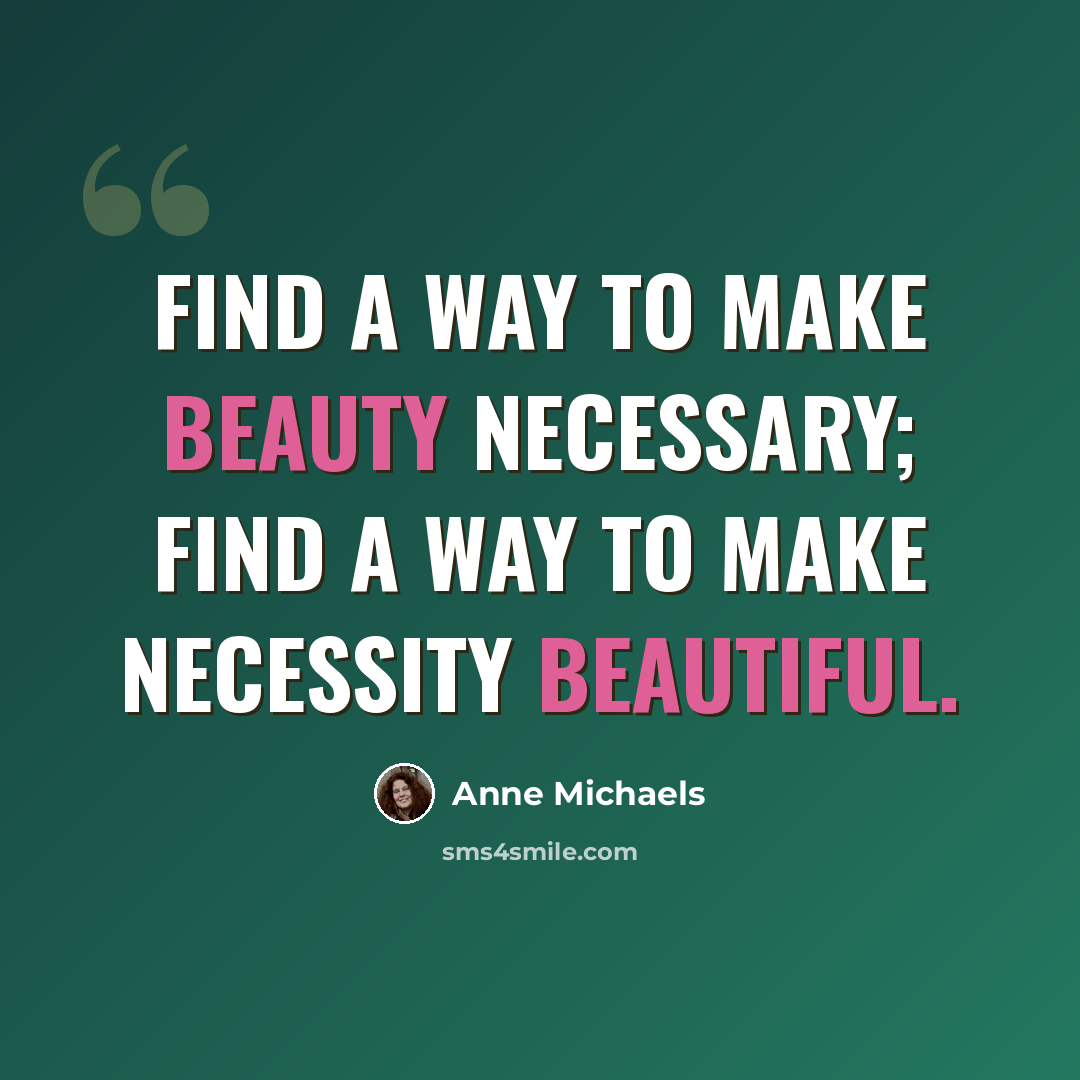 “Find a way to make beauty necessary; find a way to make necessity beautiful.” quote by Anne Michaels