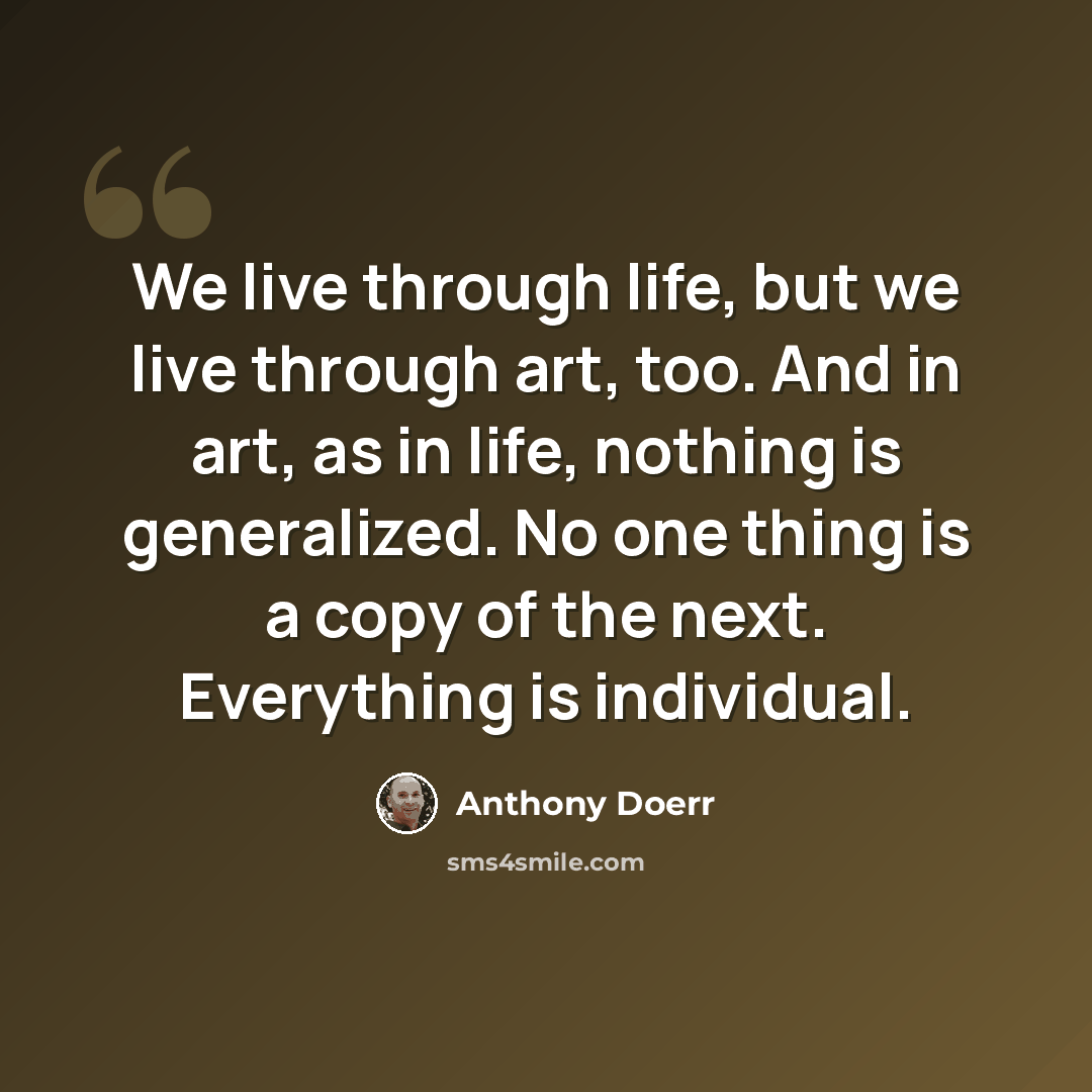 “We live through life, but we live through art, too. And in art, as in life, nothing is generalized. No one thing is a copy of the next. Everything is individual.” quote by Anthony Doerr