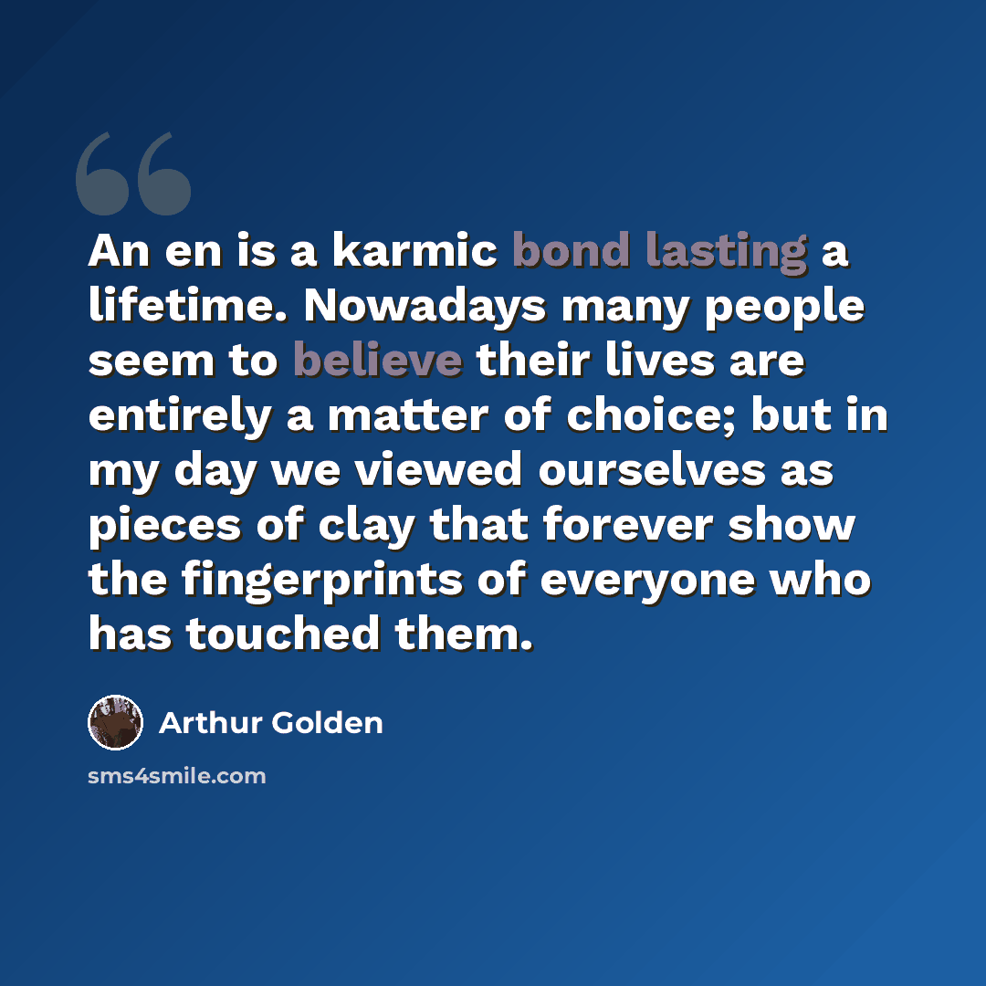 “An en is a karmic bond lasting a lifetime. Nowadays many people seem to believe their lives are entirely a matter of choice; but in my day we viewed ourselves as pieces of clay that forever show the fingerprints of everyone who has touched them.” quote by Arthur Golden