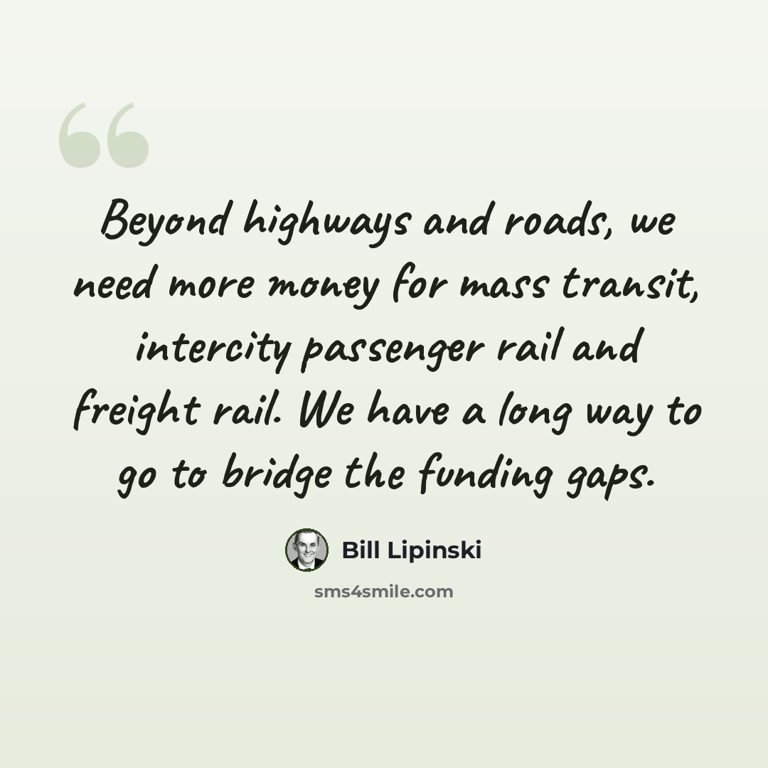“Beyond highways and roads, we need more money for mass transit, intercity passenger rail and freight rail. We have a long way to go to bridge the funding gaps.” quote by Bill Lipinski