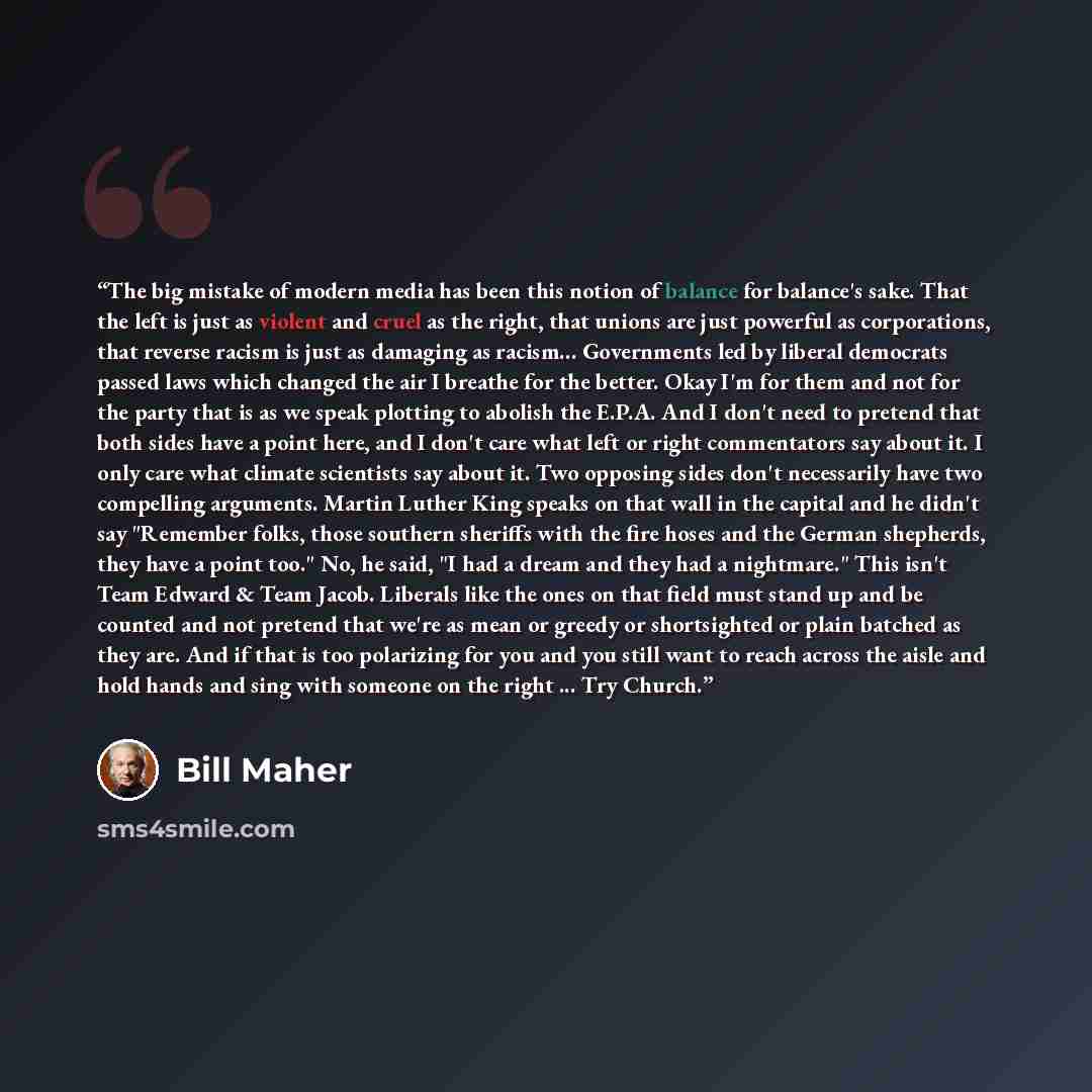 “The big mistake of modern media has been this notion of balance for balance's sake. That the left is just as violent and cruel as the right, that unions are just powerful as corporations, that reverse racism is just as damaging as racism… Governments led by liberal democrats passed laws which…” quote by Bill Maher