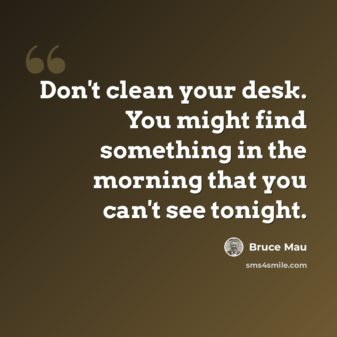 “Don't clean your desk. You might find something in the morning that you can't see tonight.” quote by Bruce Mau