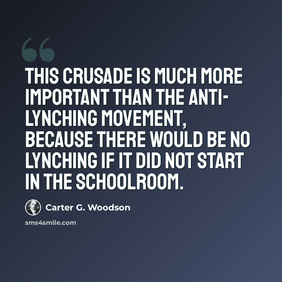 “This crusade is much more important than the anti- lynching movement, because there would be no lynching if it did not start in the schoolroom.” quote by Carter G. Woodson