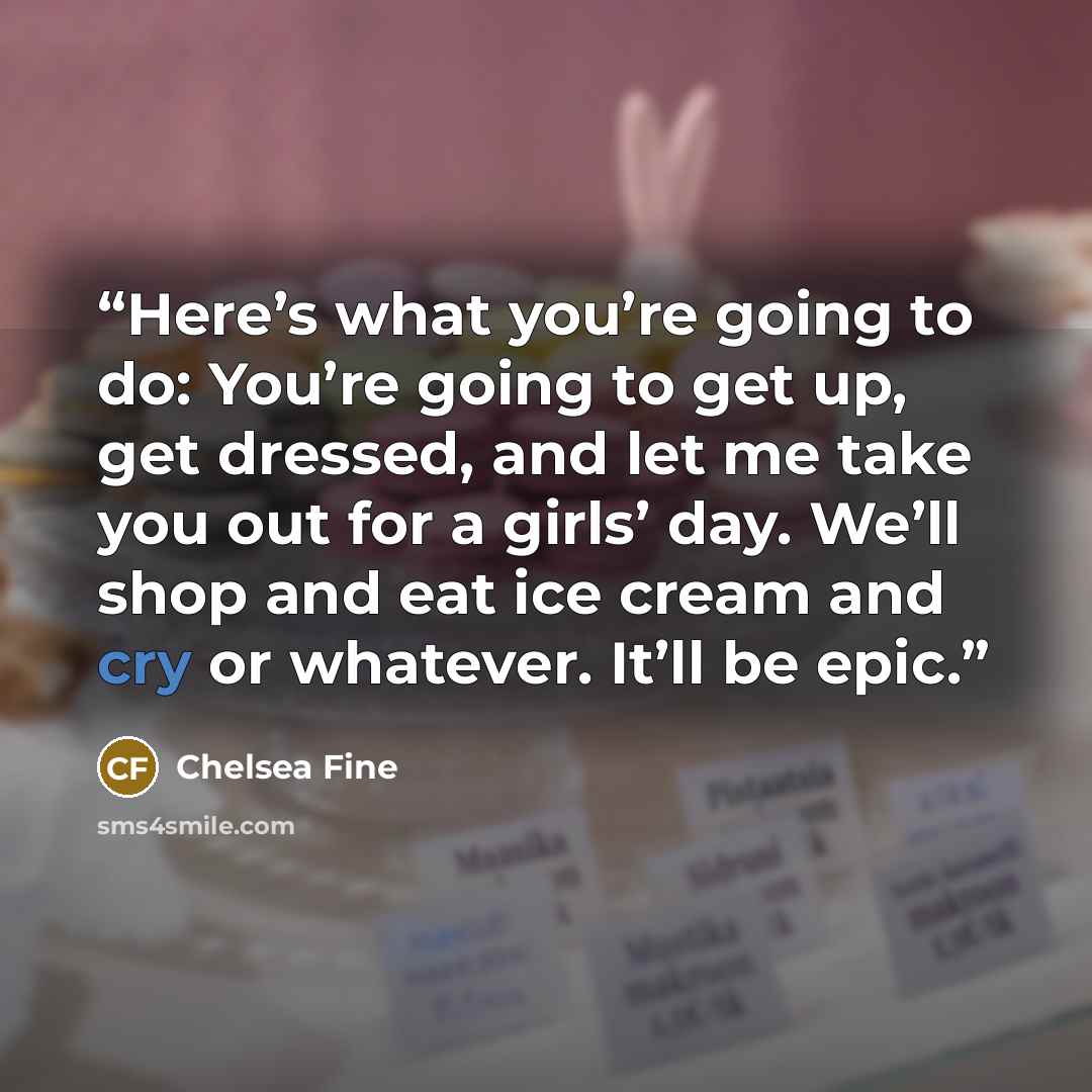 “Here’s what you’re going to do: You’re going to get up, get dressed, and let me take you out for a girls’ day. We’ll shop and eat ice cream and cry or whatever. It’ll be epic.” quote by Chelsea Fine