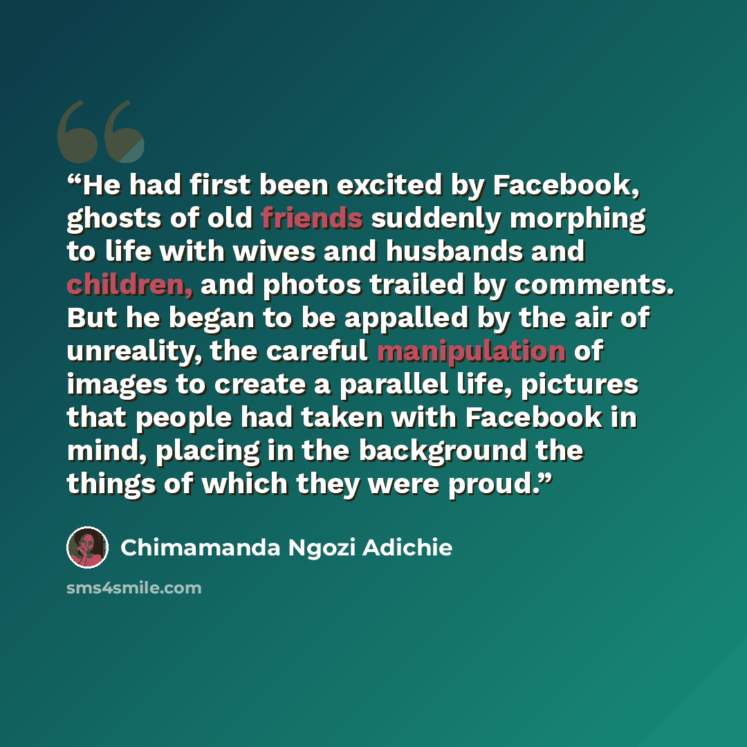 “He had first been excited by Facebook, ghosts of old friends suddenly morphing to life with wives and husbands and children, and photos trailed by comments. But he began to be appalled by the air of unreality, the careful manipulation of images to create a parallel life, pictures that people had…” quote by Chimamanda Ngozi Adichie