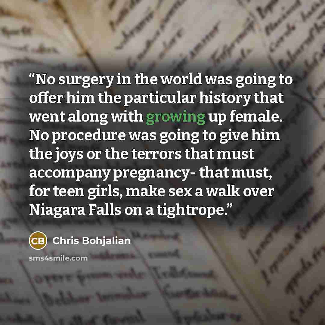 “No surgery in the world was going to offer him the particular history that went along with growing up female. No procedure was going to give him the joys or the terrors that must accompany pregnancy- that must, for teen girls, make sex a walk over Niagara Falls on a tightrope.” quote by Chris Bohjalian