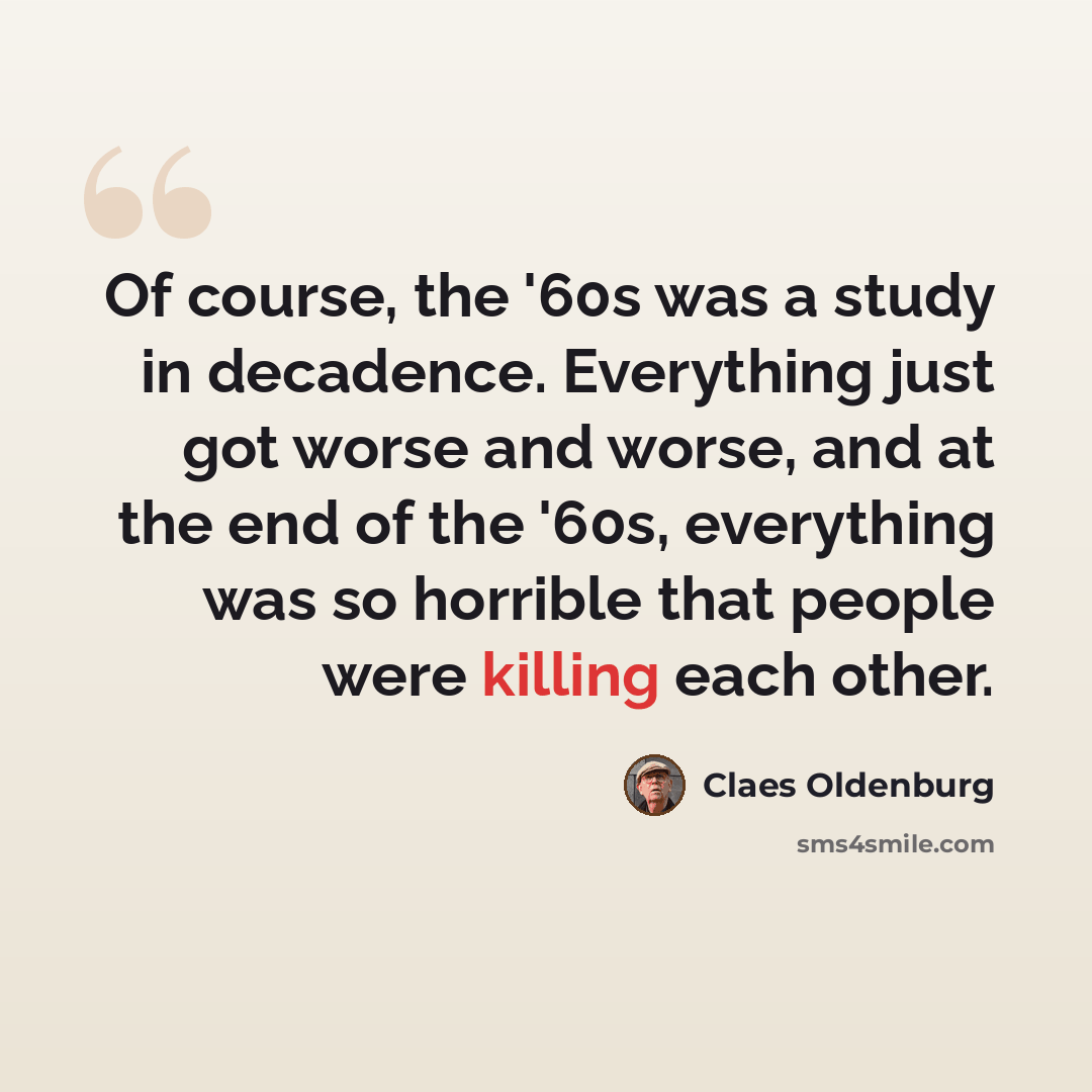 “Of course, the '60s was a study in decadence. Everything just got worse and worse, and at the end of the '60s, everything was so horrible that people were killing each other.” quote by Claes Oldenburg