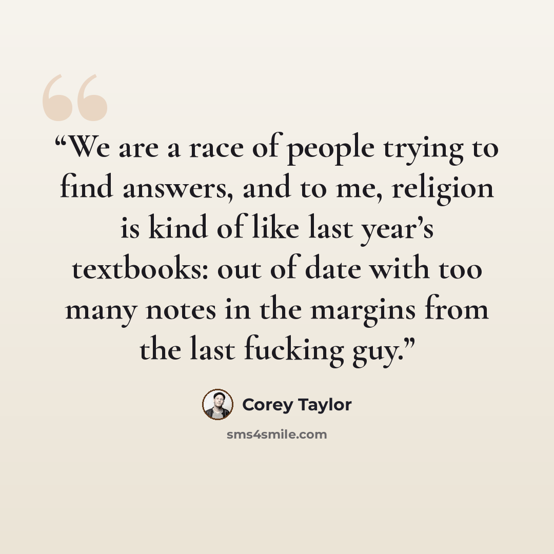 “We are a race of peo­ple try­ing to find an­swers, and to me, re­li­gion is kind of like last year’s text­books: out of date with too many notes in the mar­gins from the last fuck­ing guy.” quote by Corey Taylor