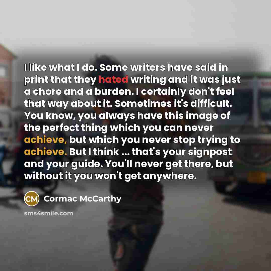 “I like what I do. Some writers have said in print that they hated writing and it was just a chore and a burden. I certainly don't feel that way about it. Sometimes it's difficult. You know, you always have this image of the perfect thing which you can never achieve, but which you never stop trying…” quote by Cormac McCarthy