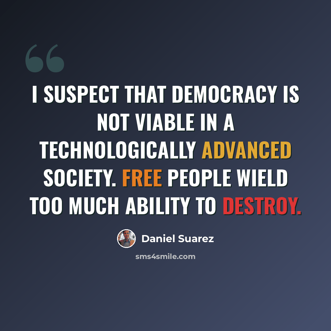“I suspect that democracy is not viable in a technologically advanced society. Free people wield too much ability to destroy.” quote by Daniel Suarez