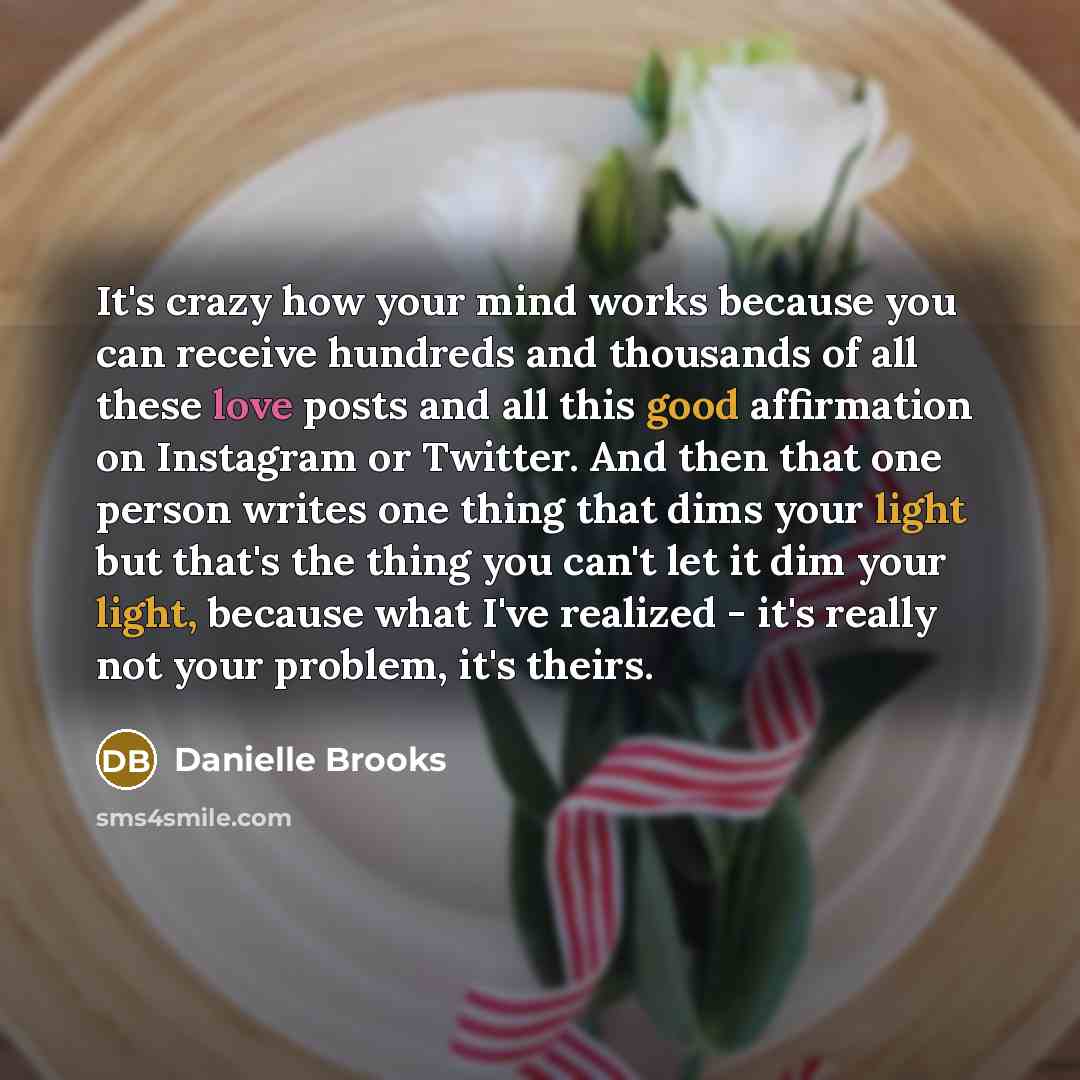 “It's crazy how your mind works because you can receive hundreds and thousands of all these love posts and all this good affirmation on Instagram or Twitter. And then that one person writes one thing that dims your light but that's the thing you can't let it dim your light, because what I've…” quote by Danielle Brooks