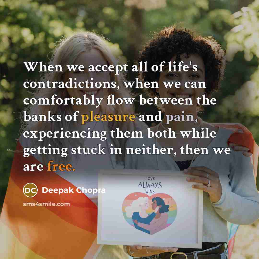 “When we accept all of life's contradictions, when we can comfortably flow between the banks of pleasure and pain, experiencing them both while getting stuck in neither, then we are free.” quote by Deepak Chopra