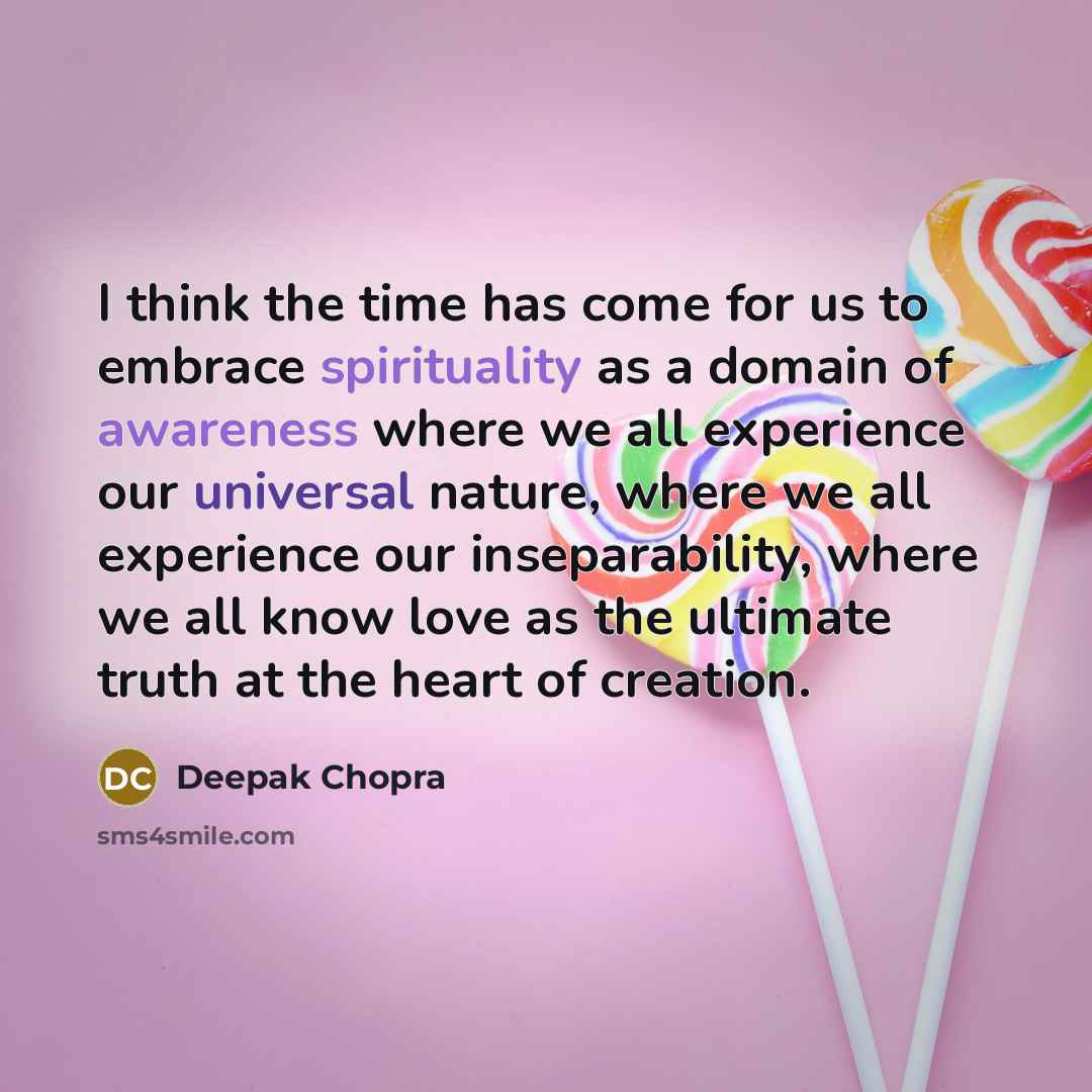 “I think the time has come for us to embrace spirituality as a domain of awareness where we all experience our universal nature, where we all experience our inseparability, where we all know love as the ultimate truth at the heart of creation.” quote by Deepak Chopra