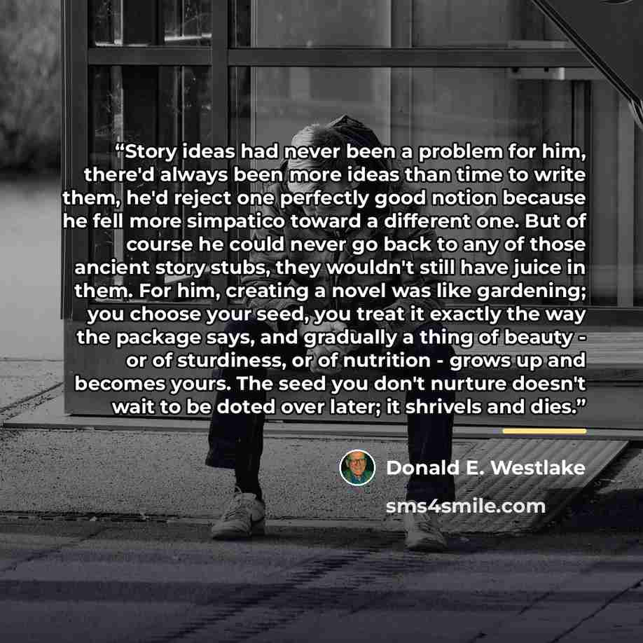 “Story ideas had never been a problem for him, there'd always been more ideas than time to write them, he'd reject one perfectly good notion because he fell more simpatico toward a different one. But of course he could never go back to any of those ancient story stubs, they wouldn't still have…” quote by Donald E. Westlake