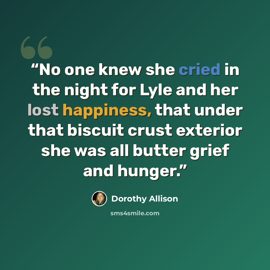 “No one knew she cried in the night for Lyle and her lost happiness, that under that biscuit crust exterior she was all butter grief and hunger.” quote by Dorothy Allison