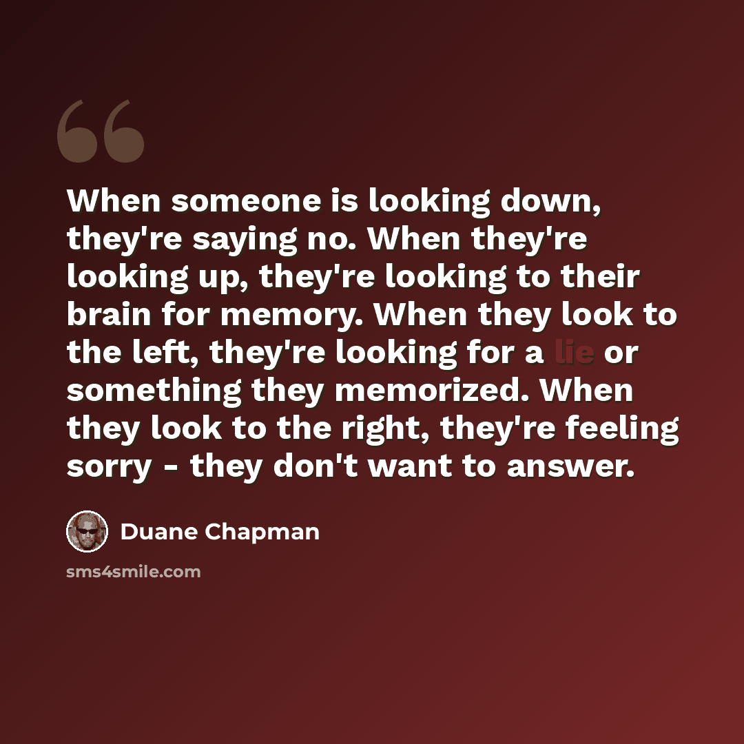 “When someone is looking down, they're saying no. When they're looking up, they're looking to their brain for memory. When they look to the left, they're looking for a lie or something they memorized. When they look to the right, they're feeling sorry - they don't want to answer.” quote by Duane Chapman