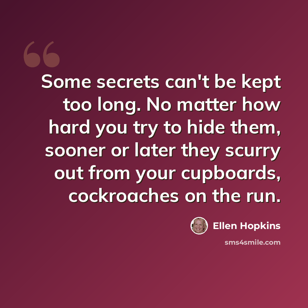 “Some secrets can't be kept too long. No matter how hard you try to hide them, sooner or later they scurry out from your cupboards, cockroaches on the run.” quote by Ellen Hopkins