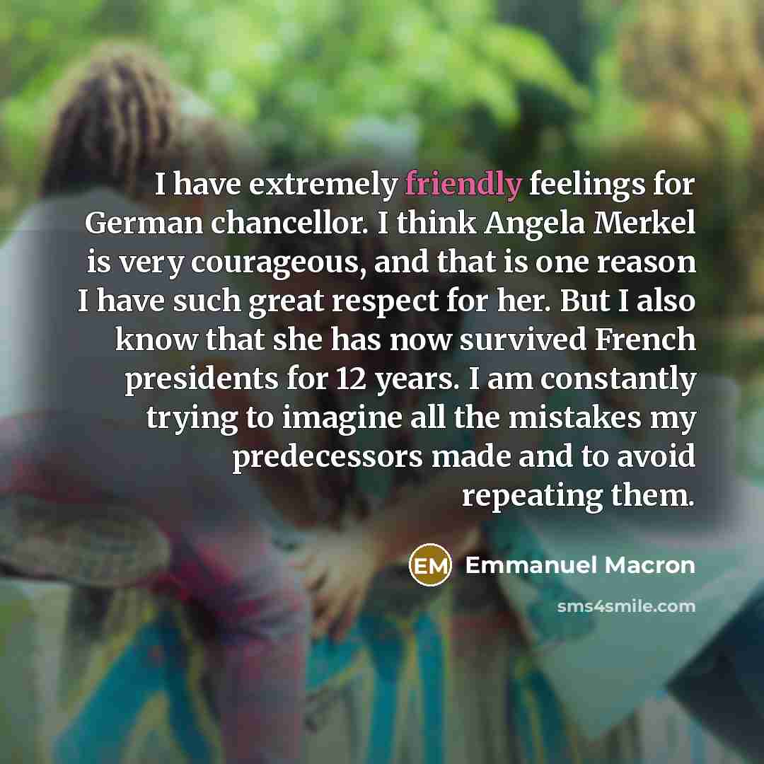 “I have extremely friendly feelings for German chancellor. I think Angela Merkel is very courageous, and that is one reason I have such great respect for her. But I also know that she has now survived French presidents for 12 years. I am constantly trying to imagine all the mistakes my predecessors…” quote by Emmanuel Macron
