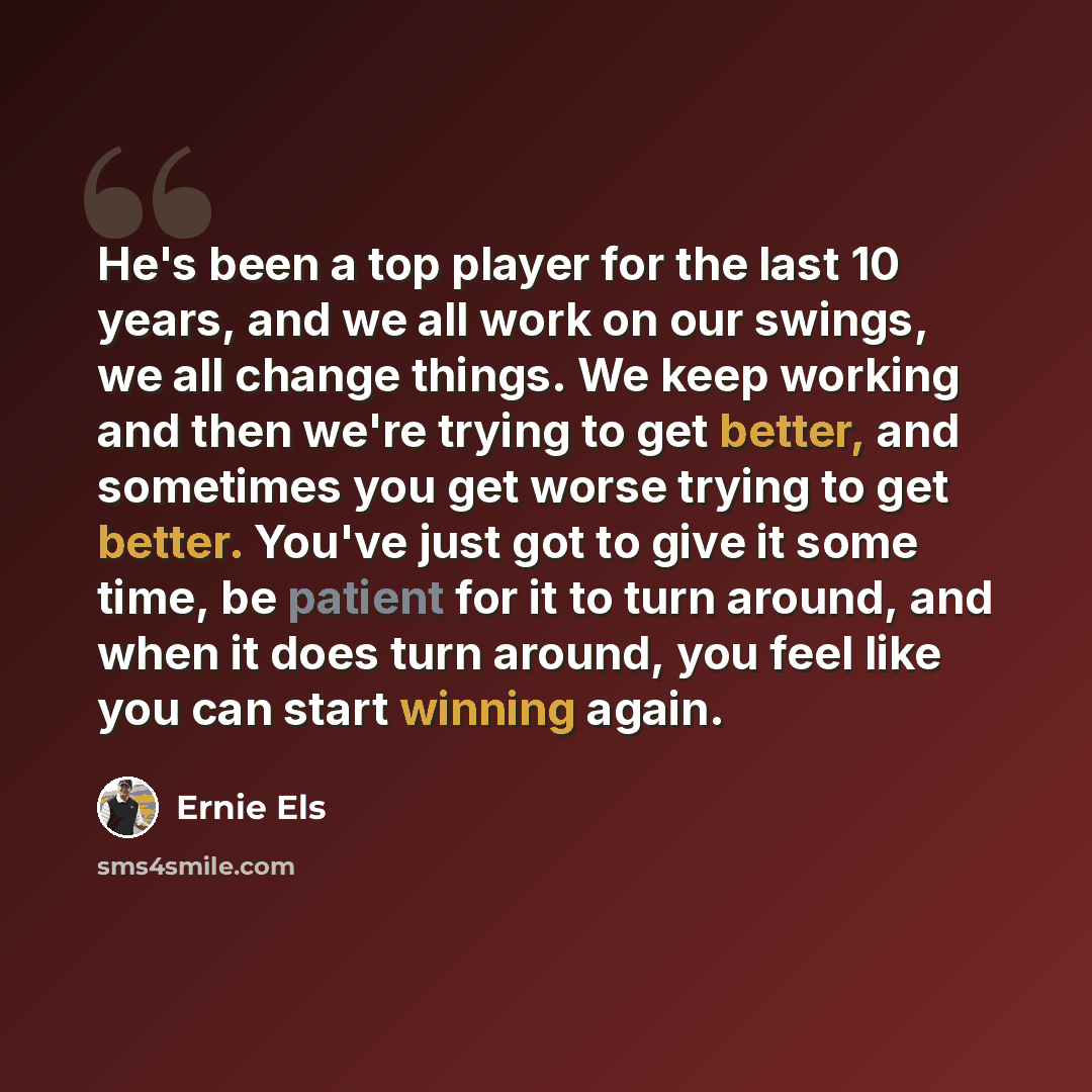 “He's been a top player for the last 10 years, and we all work on our swings, we all change things. We keep working and then we're trying to get better, and sometimes you get worse trying to get better. You've just got to give it some time, be patient for it to turn around, and when it does turn…” quote by Ernie Els