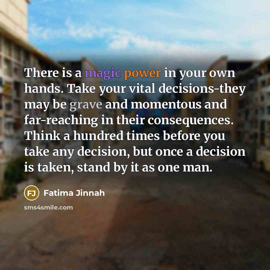 “There is a magic power in your own hands. Take your vital decisions-they may be grave and momentous and far-reaching in their consequences. Think a hundred times before you take any decision, but once a decision is taken, stand by it as one man.” quote by Fatima Jinnah