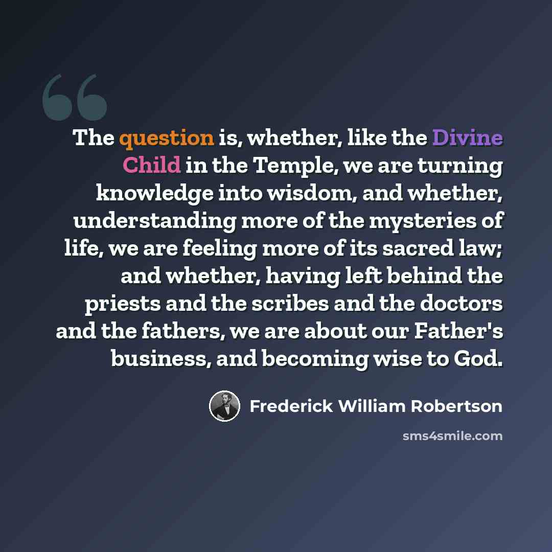 “The question is, whether, like the Divine Child in the Temple, we are turning knowledge into wisdom, and whether, understanding more of the mysteries of life, we are feeling more of its sacred law; and whether, having left behind the priests and the scribes and the doctors and the fathers, we are…” quote by Frederick William Robertson
