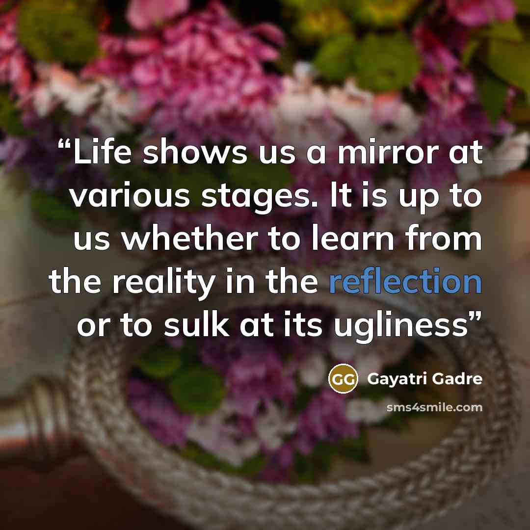 “Life shows us a mirror at various stages. It is up to us whether to learn from the reality in the reflection or to sulk at its ugliness” quote by Gayatri Gadre