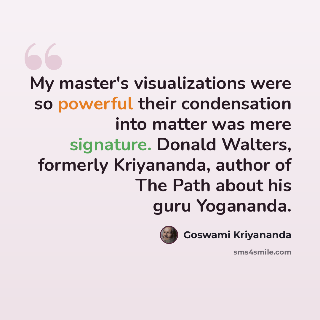“My master's visualizations were so powerful their condensation into matter was mere signature. Donald Walters, formerly Kriyananda, author of The Path about his guru Yogananda.” quote by Goswami Kriyananda
