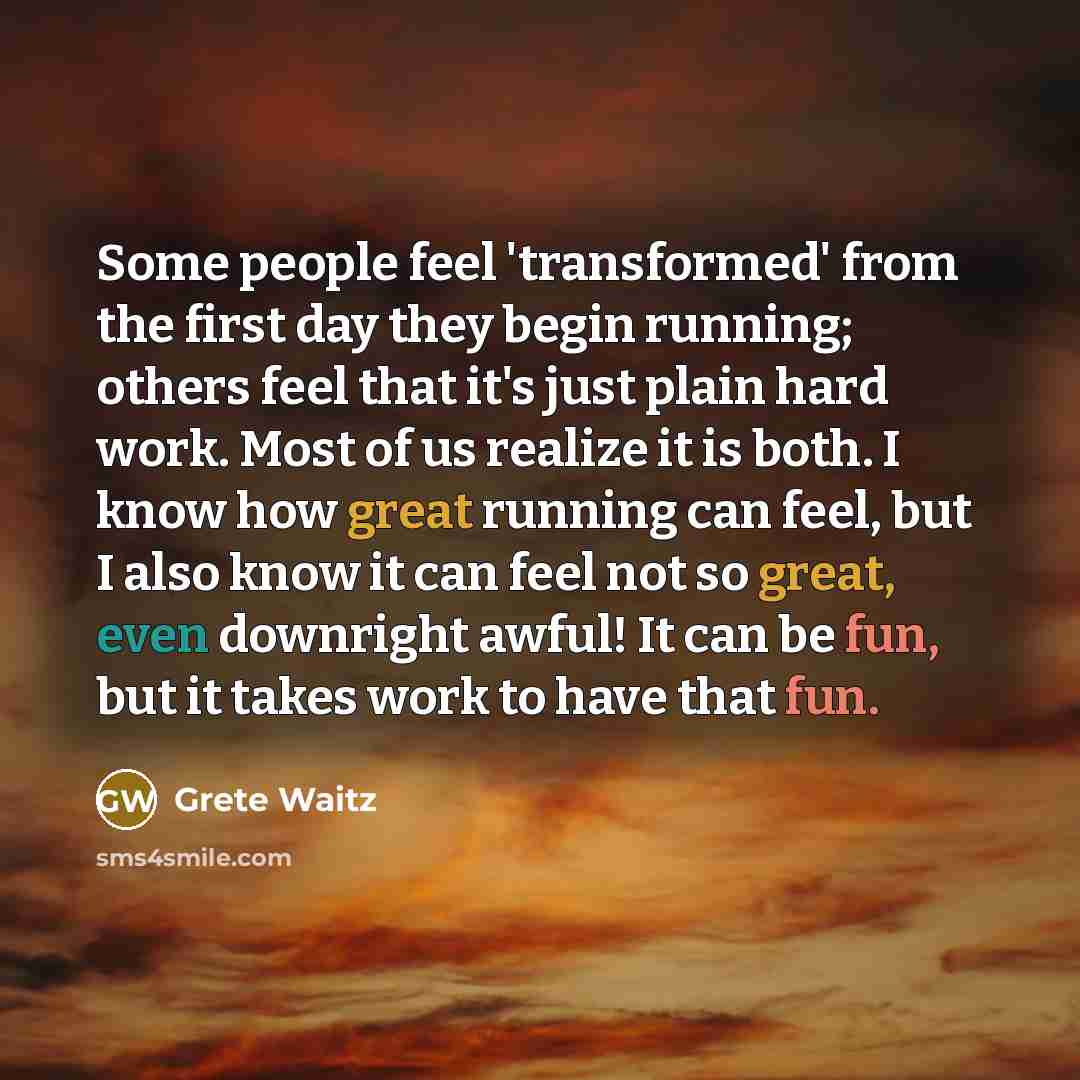 “Some people feel 'transformed' from the first day they begin running; others feel that it's just plain hard work. Most of us realize it is both. I know how great running can feel, but I also know it can feel not so great, even downright awful! It can be fun, but it takes work to have that fun.” quote by Grete Waitz