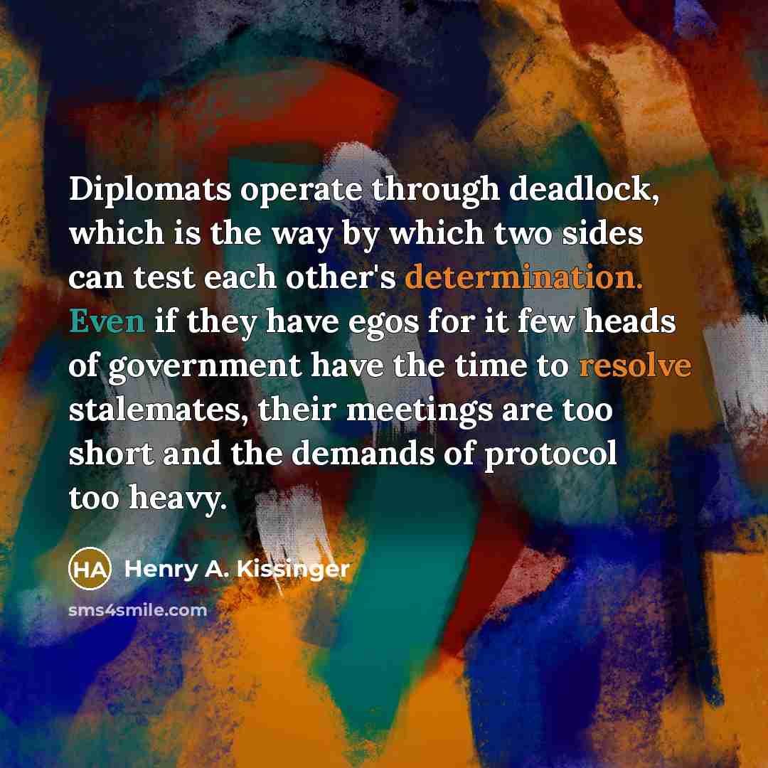 “Diplomats operate through deadlock, which is the way by which two sides can test each other's determination. Even if they have egos for it few heads of government have the time to resolve stalemates, their meetings are too short and the demands of protocol too heavy.” quote by Henry A. Kissinger