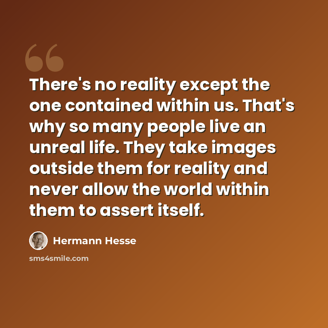 “There's no reality except the one contained within us. That's why so many people live an unreal life. They take images outside them for reality and never allow the world within them to assert itself.” quote by Hermann Hesse