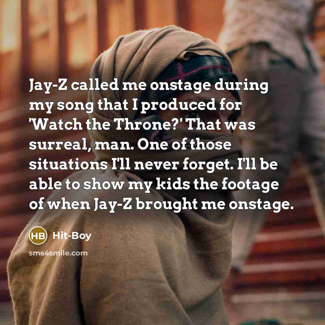 “Jay-Z called me onstage during my song that I produced for 'Watch the Throne?' That was surreal, man. One of those situations I'll never forget. I'll be able to show my kids the footage of when Jay-Z brought me onstage.” quote by Hit-Boy