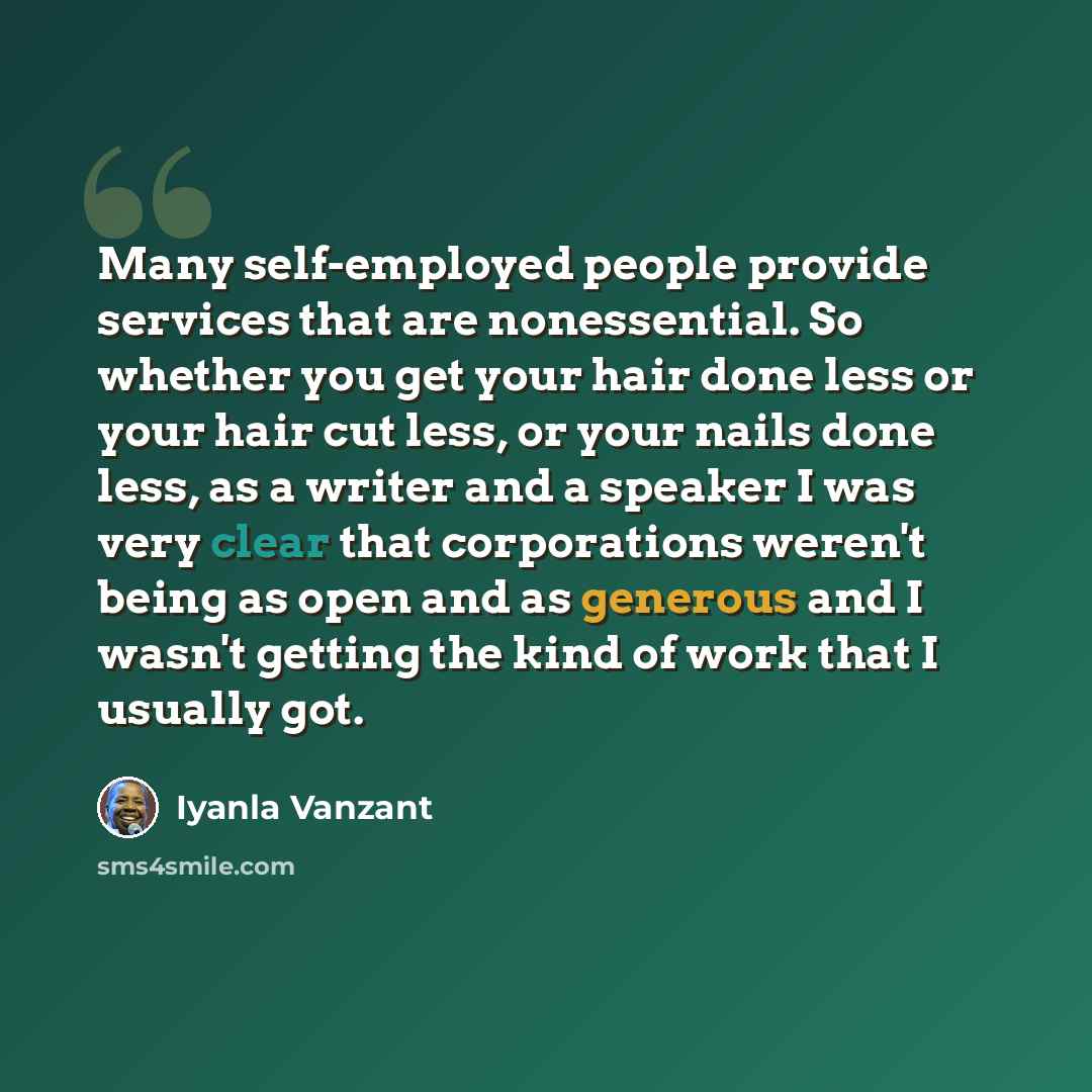 “Many self-employed people provide services that are nonessential. So whether you get your hair done less or your hair cut less, or your nails done less, as a writer and a speaker I was very clear that corporations weren't being as open and as generous and I wasn't getting the kind of work that I…” quote by Iyanla Vanzant