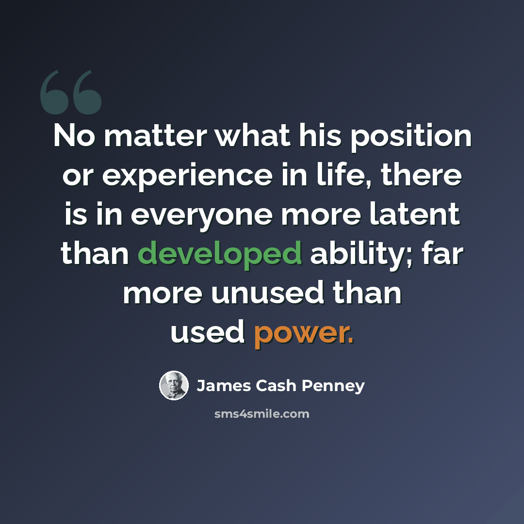 “No matter what his position or experience in life, there is in everyone more latent than developed ability; far more unused than used power.” quote by James Cash Penney