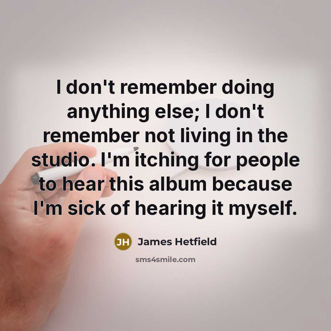 “I don't remember doing anything else; I don't remember not living in the studio. I'm itching for people to hear this album because I'm sick of hearing it myself.” quote by James Hetfield